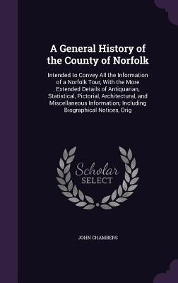 A General History of the County of Norfolk: Intended to Convey All the Information of a Norfolk Tour, With the More Extended Details of Antiquarian, S by Chambers, John