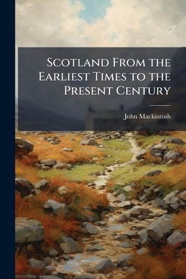 Scotland From the Earliest Times to the Present Century by Mackintosh, John