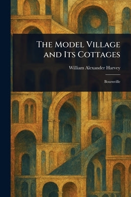 The Model Village and Its Cottages by Harvey, William Alexander