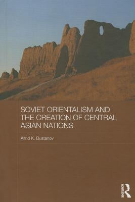Soviet Orientalism and the Creation of Central Asian Nations by Bustanov, Alfrid K.