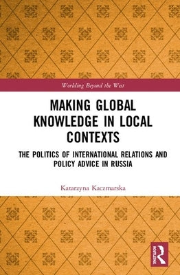 Making Global Knowledge in Local Contexts: The Politics of International Relations and Policy Advice in Russia by Kaczmarska, Katarzyna