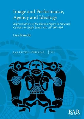 Image and Performance, Agency and Ideology: Representations of the Human Figure in Funerary Contexts in Anglo-Saxon Art, AD 400-680 by Brundle, Lisa