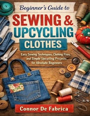 Beginner's Guide to Sewing & Upcycling Clothes: Easy Sewing Techniques, Clothing Fixes, and Simple Upcycling Projects for Absolute Beginners by de Fabrica, Cornor