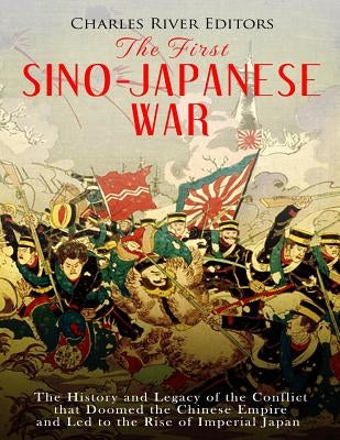 The First Sino-Japanese War: The History and Legacy of the Conflict that Doomed the Chinese Empire and Led to the Rise of Imperial Japan by Charles River Editors