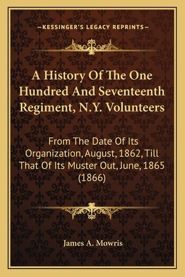 A History of the One Hundred and Seventeenth Regiment, N.Y. a History of the One Hundred and Seventeenth Regiment, N.Y. Volunteers Volunteers: From th by Mowris, James A.