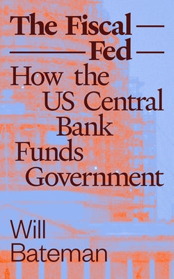 The Fiscal Fed: How the Us Central Bank Funds Government by Bateman, Will