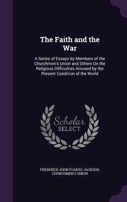 The Faith and the War: A Series of Essays by Members of the Churchmen's Union and Others On the Religious Difficulties Aroused by the Present by Foakes-Jackson, Frederick John