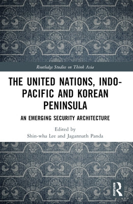 The United Nations, Indo-Pacific and Korean Peninsula: An Emerging Security Architecture by Lee, Shin-Wha