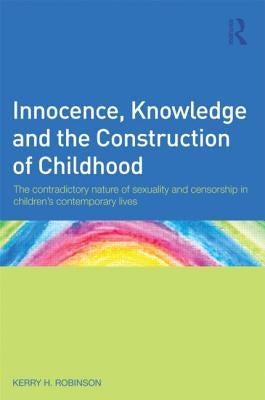 Innocence, Knowledge and the Construction of Childhood: The contradictory nature of sexuality and censorship in children's contemporary lives by Robinson, Kerry H.
