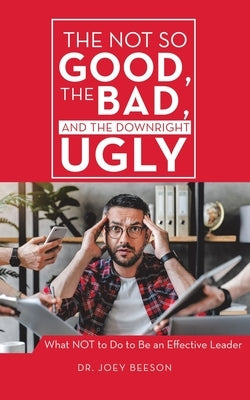 The Not So Good, The Bad, and The Downright Ugly: What NOT to Do to Be an Effective Leader by Beeson, Joey