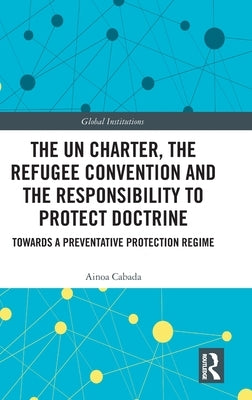 The UN Charter, the Refugee Convention and the Responsibility to Protect Doctrine: Towards a Preventative Protection Regime by Cabada, Ainoa