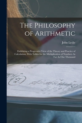 The Philosophy of Arithmetic: Exhibiting a Progressive View of the Theory and Practice of Calculation, With Tables for the Multiplication of Numbers by Leslie, John