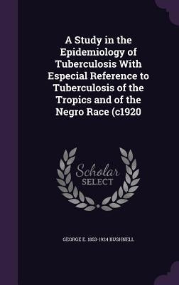 A Study in the Epidemiology of Tuberculosis With Especial Reference to Tuberculosis of the Tropics and of the Negro Race (c1920 by Bushnell, George E. 1853-1924