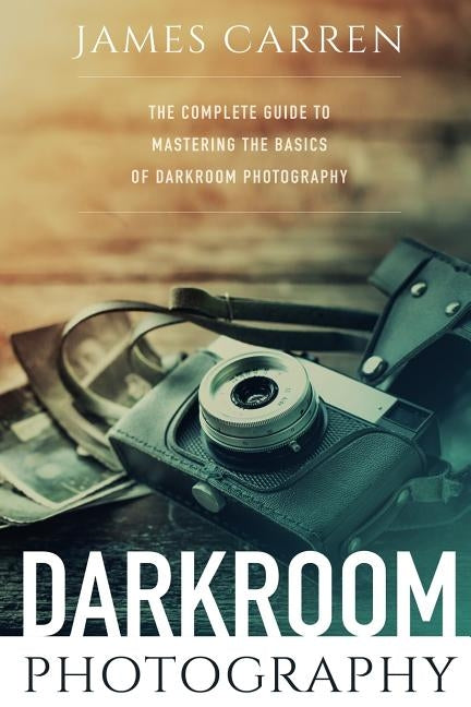 Darkroom Photography: The Complete Guide to Mastering The Basics of Darkroom Photography by Carren, James