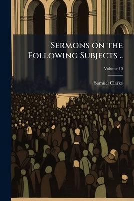 Sermons on the Following Subjects ..; Volume 10 by Clarke, Samuel