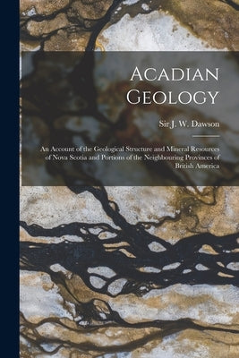 Acadian Geology [microform]: an Account of the Geological Structure and Mineral Resources of Nova Scotia and Portions of the Neighbouring Provinces by Dawson, J. W. (John William)