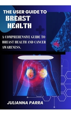 The User Guide to Breast Health: A Comprehensive Guide to Breast Health and Cancer Awareness by Parra, Julianna
