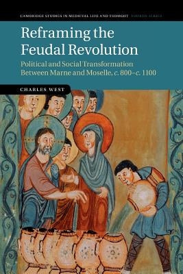 Reframing the Feudal Revolution: Political and Social Transformation Between Marne and Moselle, C.800-C.1100 by West, Charles