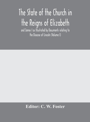 The State Of The Church In The Reigns Of Elizabeth And James I As Illustrated By Documents Relating To The Diocese Of Lincoln (Volume I) by C W Foster