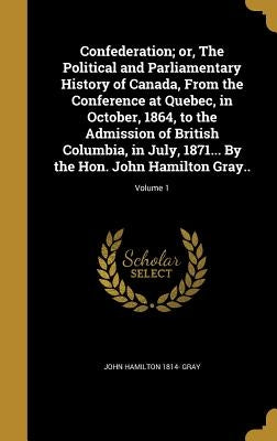 Confederation; or, The Political and Parliamentary History of Canada, From the Conference at Quebec, in October, 1864, to the Admission of British Col by Gray, John Hamilton 1814-