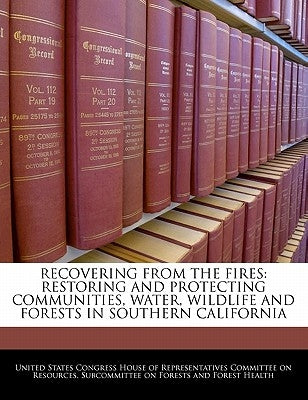 Recovering from the Fires: Restoring and Protecting Communities, Water, Wildlife and Forests in Southern California by United States Congress House of Represen