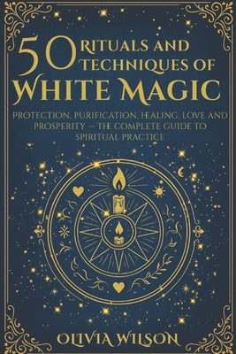 50 Rituals and Techniques of White Magic: Protection, purification, healing, love and prosperity The complete guide to spiritual practice by Wilson, Olivia
