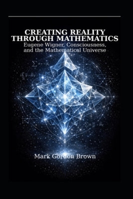 Creating Reality Through Mathematics: : Eugene Wigner, Consciousness, and the Mathematical Universe by Brown, Mark