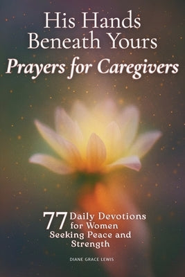 His Hands Beneath Yours - Prayers for Caregivers: 77 Daily Devotions for Women Seeking Peace and Strength by Lewis, Diane Grace