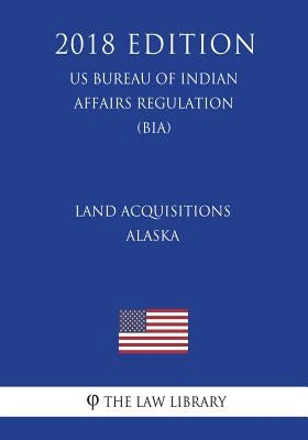 Land Acquisitions - Alaska (US Bureau of Indian Affairs Regulation) (BIA) (2018 Edition) by The Law Library