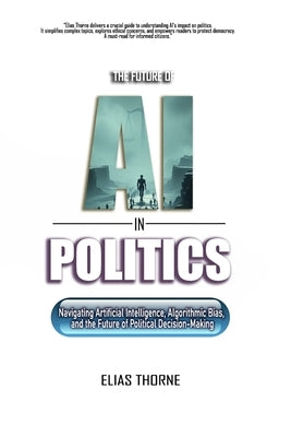 The Future of A.I. In Politics: How Artificial Intelligence Will Reshape Elections, Policy, and Power: Navigating Artificial Intelligence, Algorithmic by Thorne, Elias