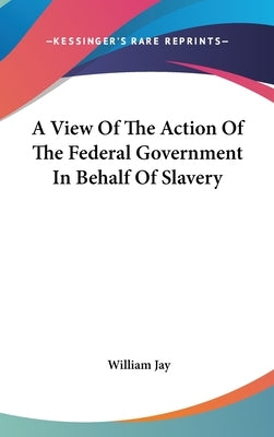 A View Of The Action Of The Federal Government In Behalf Of Slavery by Jay, William