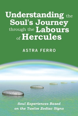 Understanding the Soul's Journey Through the Labours of Hercules: Soul Experiences Based on the Twelve Zodiac Signs by Ferro, Astra