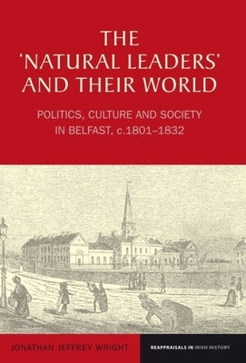 The 'Natural Leaders' and Their World: Politics, Culture and Society in Belfast, C. 1801-1832 by Wright, Jonathan Jeffrey