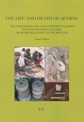 The Life and Death of Querns: The Deposition and Use-Contexts of Querns in South-Western England from the Neolithic to the Iron Age by Watts, Susan R.