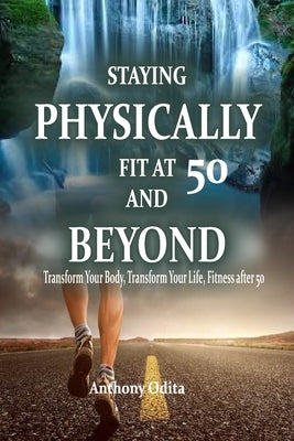Staying Physically Fit at 50 and Beyond: Transform Your Body, Transform Your Life, Fitness After 50. by Odita, Anthony