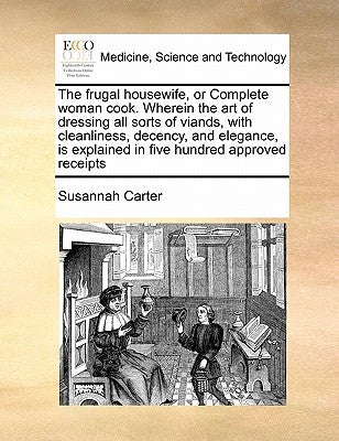The Frugal Housewife, or Complete Woman Cook. Wherein the Art of Dressing All Sorts of Viands, with Cleanliness, Decency, and Elegance, Is Explained i by Carter, Susannah