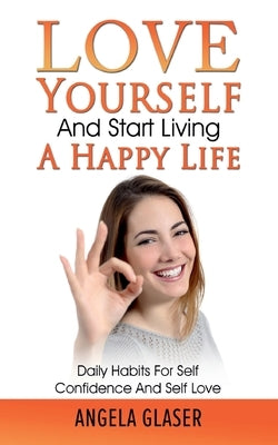 Love Yourself And Start Living A Happy Life: Daily Habits For Self Confidence And Self Love by Glaser, Angela