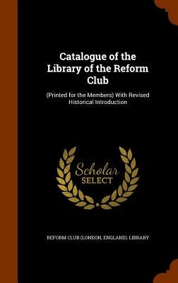 Catalogue of the Library of the Reform Club: (Printed for the Members) With Revised Historical Introduction by Reform Club (London, England) Library
