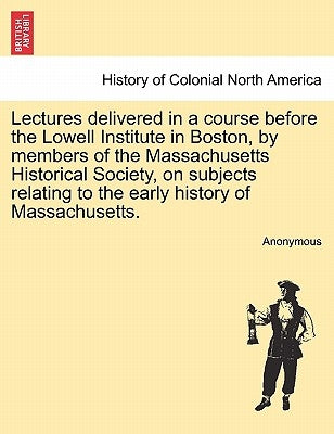Lectures delivered in a course before the Lowell Institute in Boston, by members of the Massachusetts Historical Society, on subjects relating to the by Anonymous