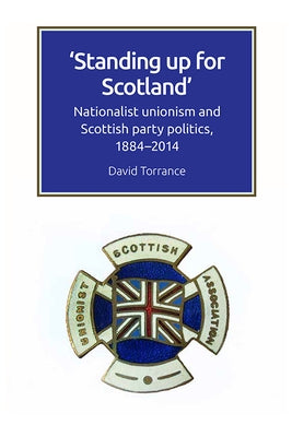 Standing Up for Scotland: Nationalist Unionism and Scottish Party Politics, 1884-2014 by Torrance, David