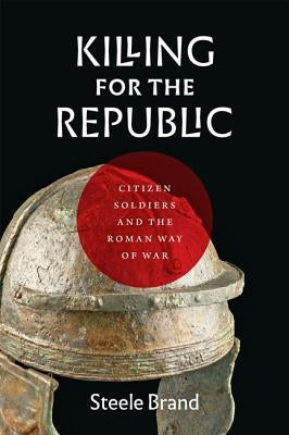 Killing for the Republic: Citizen-Soldiers and the Roman Way of War by Brand, Steele