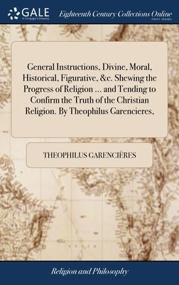 General Instructions, Divine, Moral, Historical, Figurative, &c. Shewing the Progress of Religion ... and Tending to Confirm the Truth of the Christia by Garencières, Theophilus
