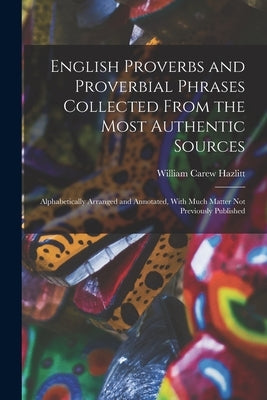 English Proverbs and Proverbial Phrases Collected From the Most Authentic Sources: Alphabetically Arranged and Annotated, With Much Matter Not Previou by Hazlitt, William Carew