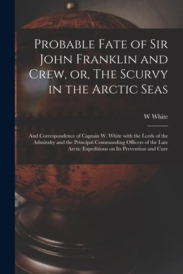 Probable Fate of Sir John Franklin and Crew, or, The Scurvy in the Arctic Seas [microform]: and Correspondence of Captain W. White With the Lords of t by White, W.