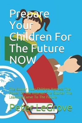 Prepare Your Children For The Future NOW: The Sooner Your Children Harness The Power Of The Internet The Shorter The Learning Curve To The Future by Legrove, Peter