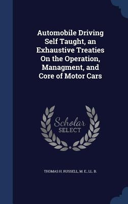 Automobile Driving Self Taught, an Exhaustive Treaties On the Operation, Managment, and Core of Motor Cars by Thomas H. Russell, M. E. LL B.
