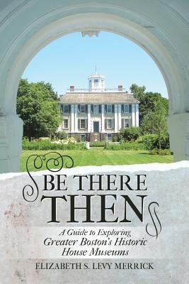 Be There Then: A Guide to Exploring Greater Boston's Historic House Museums by Merrick, Elizabeth S. Levy