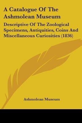 A Catalogue Of The Ashmolean Museum: Descriptive Of The Zoological Specimens, Antiquities, Coins And Miscellaneous Curiosities (1836) by Ashmolean Museum