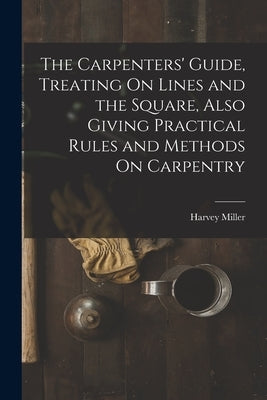 The Carpenters' Guide, Treating On Lines and the Square, Also Giving Practical Rules and Methods On Carpentry by Miller, Harvey