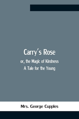 Carry'S Rose; Or, The Magic Of Kindness. A Tale For The Young by George Cupples